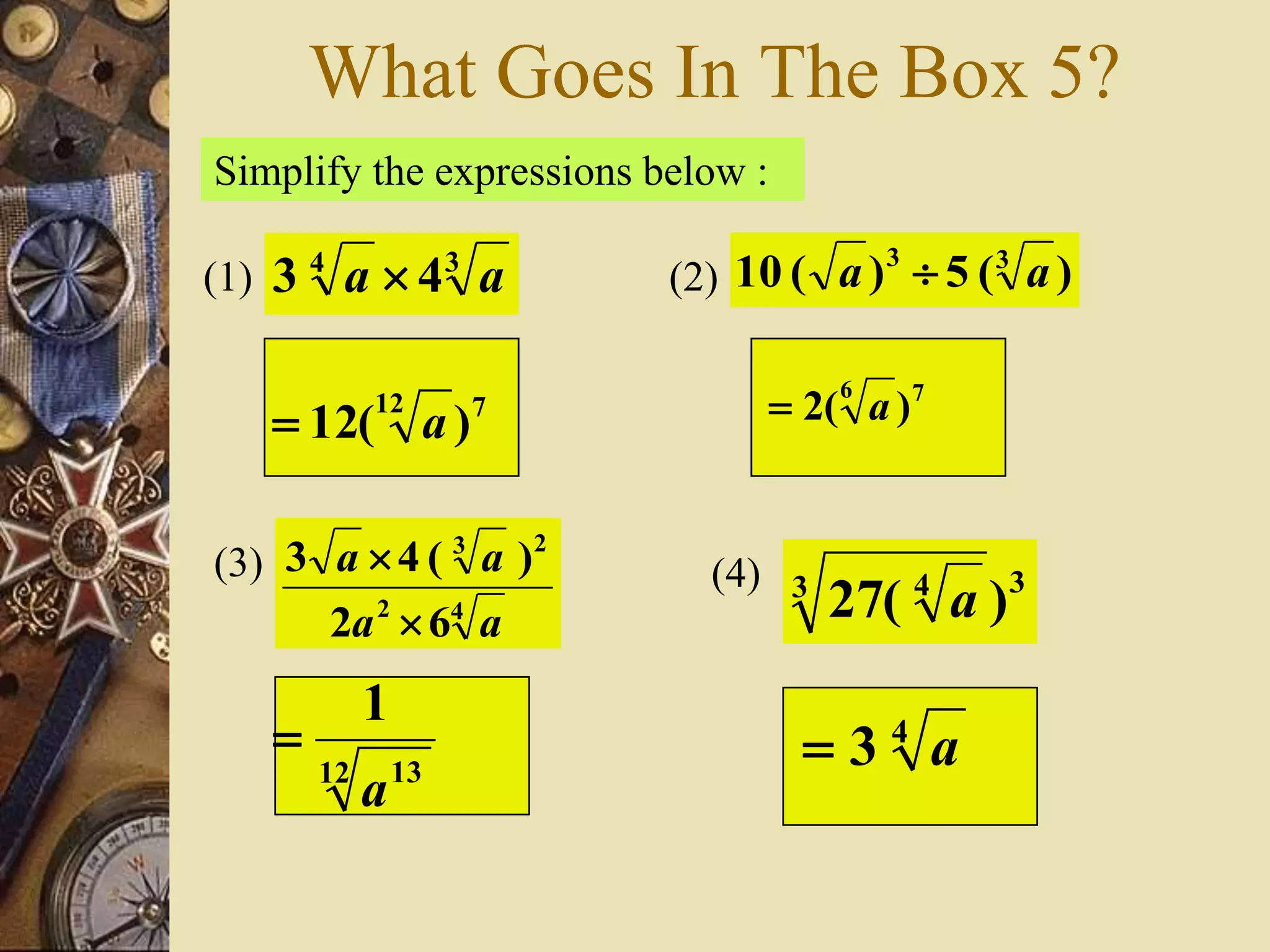 What Goes In The Box 5?
Simplify the expressions below :
34
43 aa (1) (2) )(5)(10 33
aa 
(3)
42
23
62
)(43
aa
aa


712
)(12 a
76
)(2 a
12 13
1
a

(4) 33 4
)(27 a
4
3 a
 