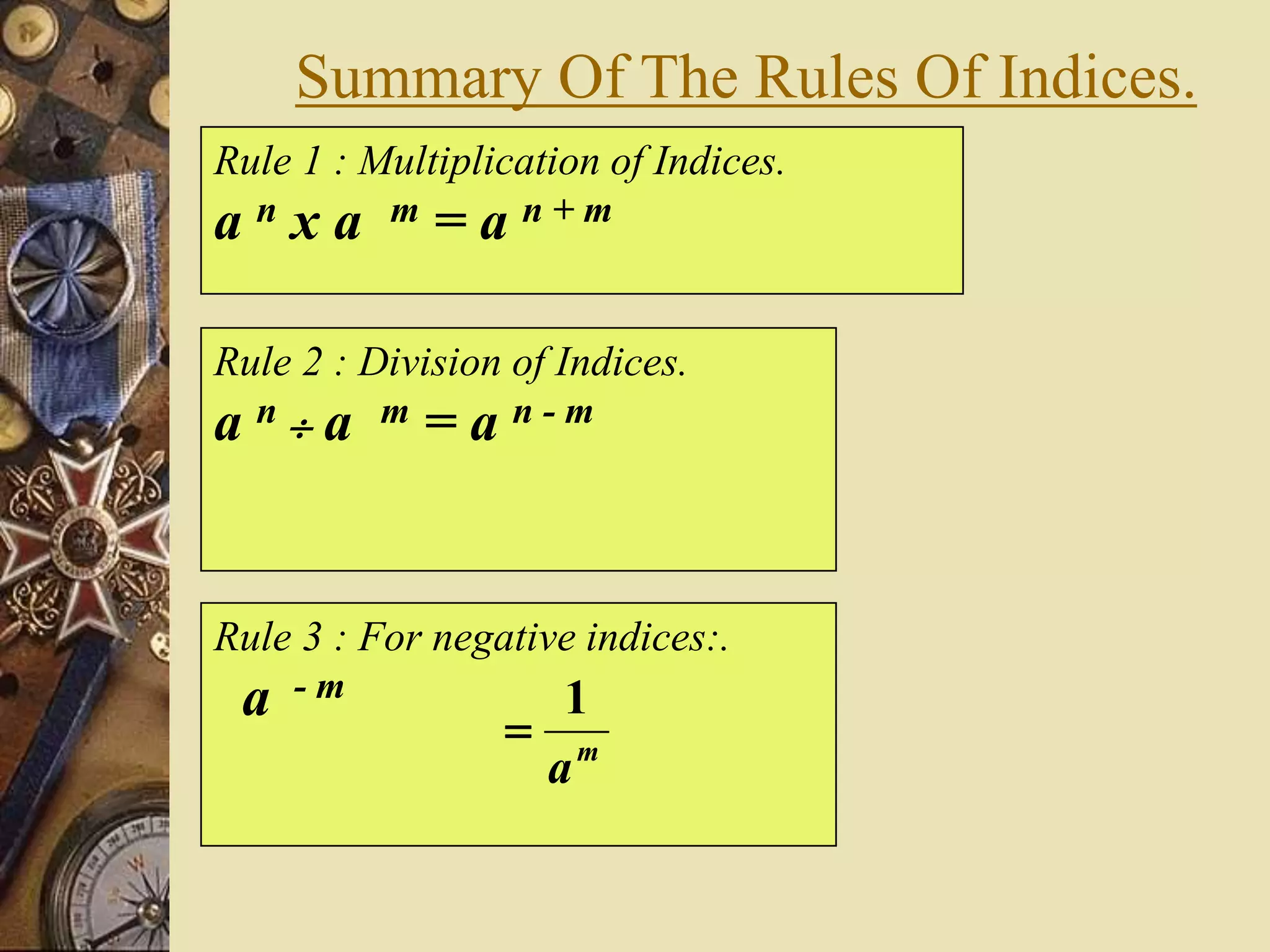 Summary Of The Rules Of Indices.
Rule 1 : Multiplication of Indices.
a n x a m = a n + m
Rule 2 : Division of Indices.
a n  a m = a n - m
Rule 3 : For negative indices:.
a - m
m
a
1

 