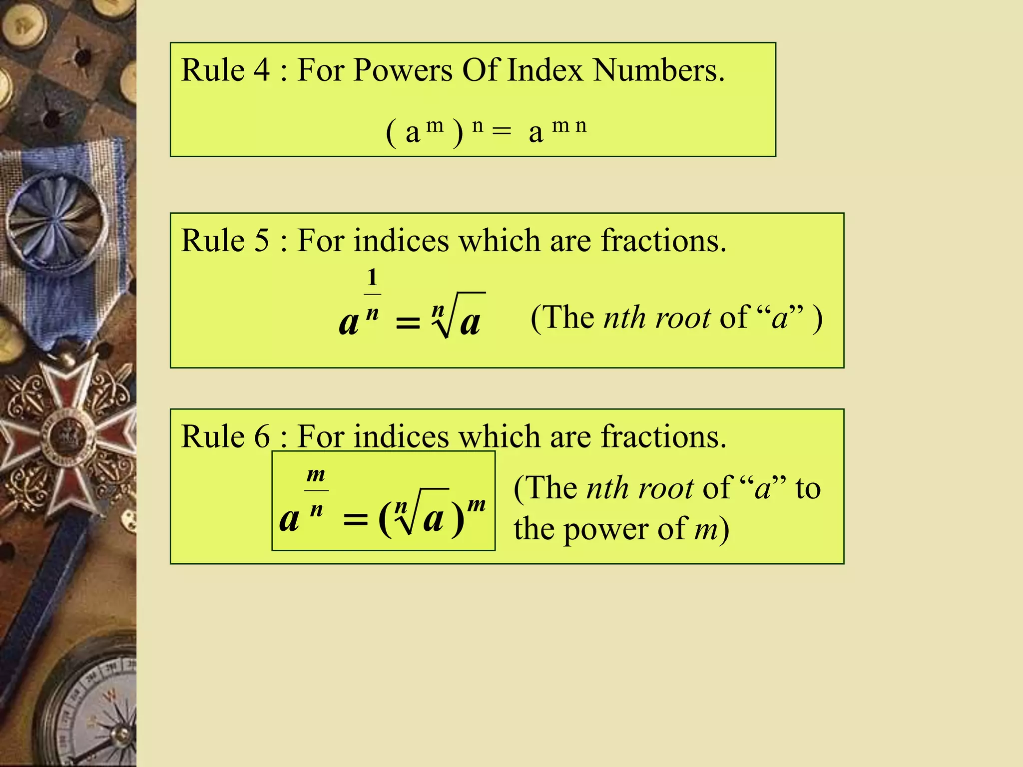 Rule 4 : For Powers Of Index Numbers.
( a m ) n = a m n
Rule 5 : For indices which are fractions.
nn
aa 
1
(The nth root of “a” )
Rule 6 : For indices which are fractions.
(The nth root of “a” to
the power of m)
mnn
m
aa )(
 