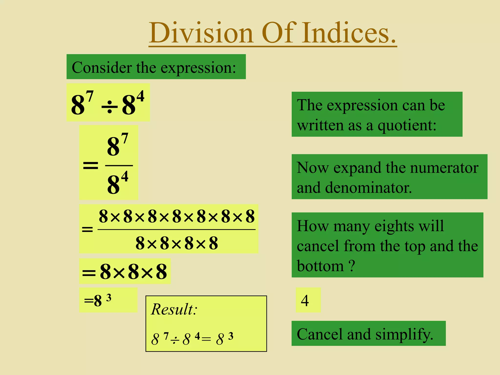 Division Of Indices.
Consider the expression:
47
88  The expression can be
written as a quotient:
4
7
8
8
 Now expand the numerator
and denominator.
8888
8888888


 How many eights will
cancel from the top and the
bottom ?
4
Cancel and simplify.
888 
=8 3
Result:
8 7 8 4= 8 3
 