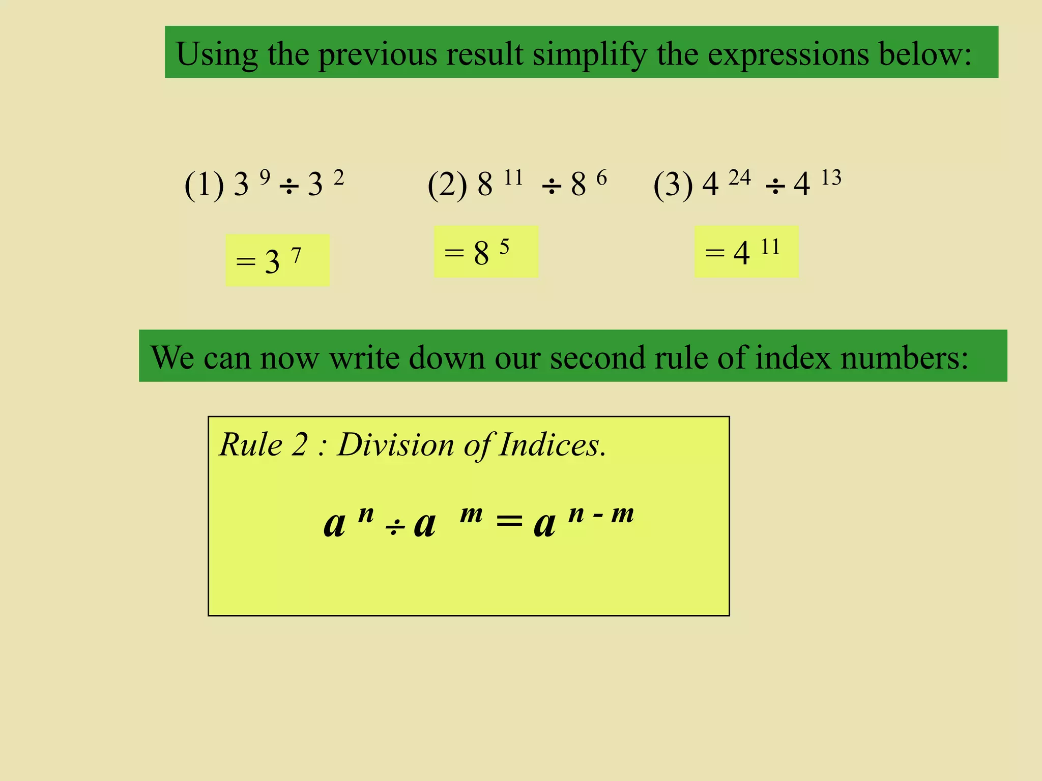 Using the previous result simplify the expressions below:
(1) 3 9  3 2
= 3 7
(2) 8 11  8 6
= 8 5
(3) 4 24  4 13
= 4 11
Rule 2 : Division of Indices.
a n  a m = a n - m
We can now write down our second rule of index numbers:
 