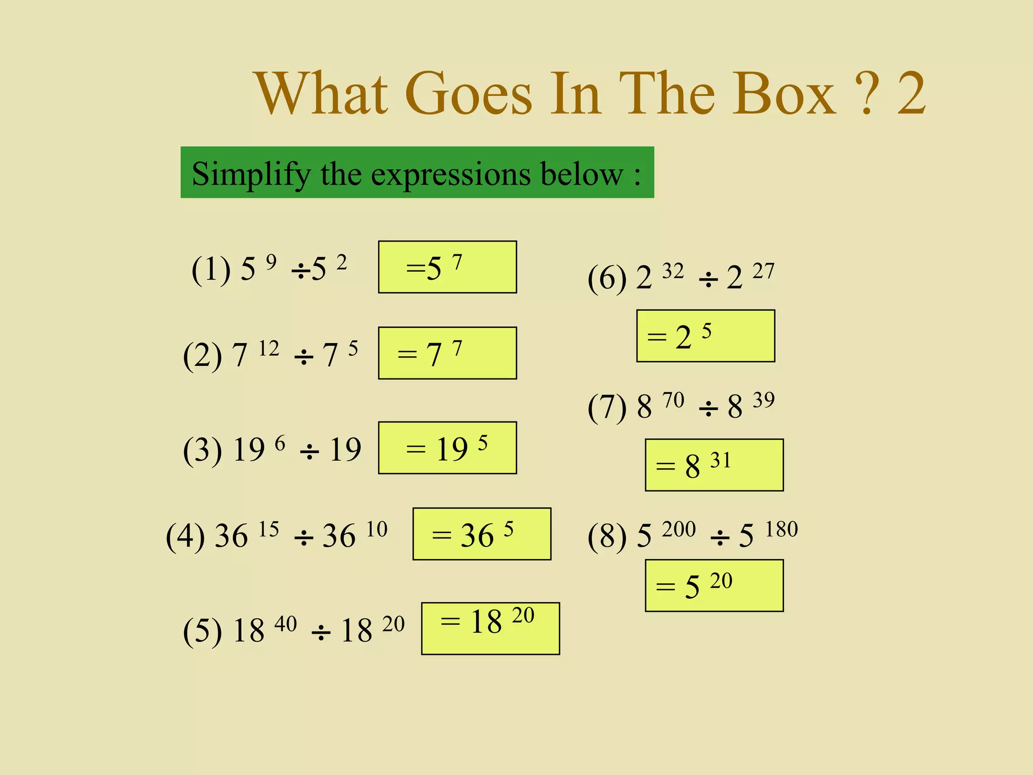 What Goes In The Box ? 2
Simplify the expressions below :
(1) 5 9 5 2
(2) 7 12  7 5
(3) 19 6  19
(4) 36 15  36 10
(5) 18 40  18 20
(6) 2 32  2 27
(7) 8 70  8 39
(8) 5 200  5 180
=5 7
= 7 7
= 19 5
= 36 5
= 18 20
= 2 5
= 8 31
= 5 20
 