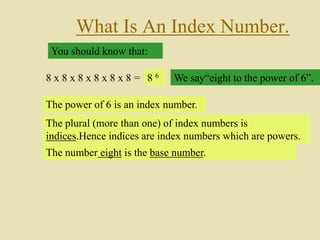 What Is An Index Number.
You should know that:
8 x 8 x 8 x 8 x 8 x 8 = 8 6 We say“eight to the power of 6”.
The power of 6 is an index number.
The plural (more than one) of index numbers is
indices.Hence indices are index numbers which are powers.
The number eight is the base number.
 