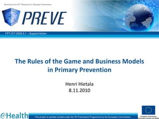 FP7-ICT-2009.5.1 – Support Action
Directions for ICT Research in Disease Prevention
This project is partially funded under the 7th Framework Programme by the European Commission
The Rules of the Game and Business Models
in Primary Prevention
Henri Hietala
8.11.2010
 
