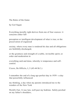 The Rules of the Game
by Carl Sagan
Everything morally right derives from one of four sources: it
concerns either full
perception or intelligent development of what is true; or the
preservation of organized
society, where every man is rendered his due and all obligations
are faithfully discharged;
or the greatness and strength of a noble, invincible spirit; or
order and moderation in
everything said and done, whereby is temperance and self-
control.
Cicero, De Officiis, I, 5 (45-44 B.C.)
I remember the end of a long ago perfect day in 1939—a day
that powerfully influenced
my thinking, a day when my parents introduced me to the
wonders of the New York
World's Fair. It was late, well past my bedtime. Safely perched
on my father's shoulders,
 