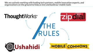 We are actively working with leading tech partners, mobile innovation experts, and
organizations on the ground to help us test and build our mobile tools
 