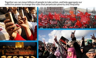 Together we can move billions of people to take action, and help aggregate our
collective power to change the rules that perpetuate poverty and inequality 
 
