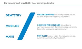 Our campaigns will be guided by three operating principles




 DEMYSTIFY                             
CLEAR NARRATIVES explain why unfair rules and
                                        systems perpetuate inequality and poverty



                                       
INCLUSIVE TECHNOLOGIES allow citizens
 MOBILISE                               everywhere, especially those in emerging economies,
                                        to exercise agency and aggregate power



 MAKE                                  
NEW RULES become viable alternatives to correct
                                        systemic injustice, locally and globally
 