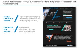 We will mobilize people through our innovative platform that pioneers tools in online and
mobile organizing 




GLOBAL             Rapid response campaigning
CAMPAIGN           Micro-donation functionality
ENGINE             Multi-language capability



OPTIMISED          
SMS blast tool
FOR                 
Mobile web capability
MOBILE               
Missed call campaigns
                      

 