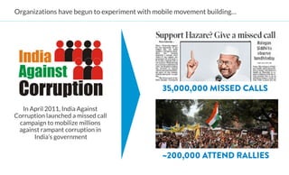 Organizations have begun to experiment with mobile movement building… 




                                               35,000,000 MISSED CALLS

  In April 2011, India Against
Corruption launched a missed call
 campaign to mobilize millions
 against rampant corruption in
      India’s government


                                               ~200,000 ATTEND RALLIES
 