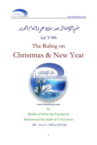www.islamhouse.com




 ‫ﺣﻜﻢ ﺍﻹﺣﺘﻔﺎﻝ ﺑﻌﻴﺪ ﻣﻴﻼﺩ ﻋﻴﻰ ﻭﺍﻟﻌﺎﻡ ﺍﳉﺪﻳﺪ‬
                   ‫ﺑﺎﻟﻠﻐﺔ ﺍﻹﳒﻠﻴﺰﻳﺔ‬

         The Ruling on
Christmas & New Year




                         by:
       Sheikh-ul-Islam ibn Taymiyyah
    Muhammad bin Saalih al-‘Uthaymeen
        ‫ﺷﻴﺦ ﺍﻹﺳﻼﻡ ﺑﻦ ﺍﻟﺘﻴﻤﻴﺔ ﻭﳏﻤﺪ ﺑﻦ ﺻﺎﱀ ﺍﻟﻌﺜﻴﻤﲔ‬


                           1
 