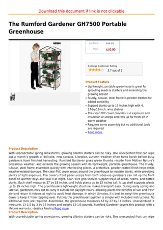 Download this document if link is not clickable


The Rumford Gardener GH7500 Portable
Greenhouse
                                                                 List Price :   $64.99

                                                                     Price :
                                                                                $49.99



                                                                Average Customer Rating

                                                                                 3.7 out of 5



                                                            Product Feature
                                                            q   Lightweight, portable greenhouse is great for
                                                                sprouting seeds & starters and extending the
                                                                growing season
                                                            q   Sturdy, tubular, steel frame is powder-treated for
                                                                added durability
                                                            q   Support plants up to 13 inches high with 4,
                                                                27-by-18-inch, wire shelves
                                                            q   The clear PVC cover provides sun exposure and
                                                                insulation or unzips and rolls up for fresh air in
                                                                warm weather
                                                            q   Requires some assembly but no additional tools
                                                                are required
                                                            q   Read more




Product Description
With unpredictable spring snowstorms, growing cilantro starters can be risky. One unexpected frost can wipe
out a month’s growth of delicate, new sprouts. Likewise, autumn weather often turns harsh before busy
gardeners have finished harvesting. Rumford Gardener gives green thumbs respite from Mother Nature’s
precarious weather, and extends the growing season with its lightweight, portable greenhouse. The sturdy,
tubular, steel frame assembles quickly with interlocking pieces. A protective, powder-coated finish helps resist
weather-related damage. The clear PVC cover wraps around the greenhouse to insulate plants, while providing
plenty of light exposure. The cover’s front panel unzips from both sides--so gardeners can roll up the front
panel on warmer days and seal it at night. Four, wire grid shelves support trays of seeds, starts, and potted
plants. Each shelf measures 27 by 18 inches, and holds plants up to 13 inches tall. A top shelf supports plants
up to 19 inches high. The greenhouse’s lightweight structure makes transport easy. During early spring and
late fall, gardeners may opt to carry it outside for daylight hours--allowing plants the benefits of sun and fresh
air--and return it indoors at night to avoid frost damage. In windy climates, it’s best to weigh the greenhouse
down to keep it from toppling over. Putting the greenhouse together is simple with included instructions. No
additional tools are required. Assembled, the greenhouse measures 63 by 27 by 18 inches. Unassembled, it
measures 13-1/2 by 3 by 16 inches and weighs 12-1/5 pounds. Rumford Gardener covers this product with a
lifetime warranty. --Jessica Reuling Read more
Product Description
With unpredictable spring snowstorms, growing cilantro starters can be risky. One unexpected frost can wipe
 