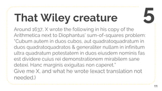 That Wiley creature
Around 1637, X wrote the following in his copy of the
Arithmetica next to Diophantus’ sum-of-squares problem:
“Cubum autem in duos cubos, aut quadratoquadratum in
duos quadratoquadratos & generaliter nullam in infinitum
ultra quadratum potestatem in duos eiusdem nominis fas
est dividere cuius rei demonstrationem mirabilem sane
detexi. Hanc marginis exiguitas non caperet.”
Give me X, and what he wrote (exact translation not
needed.)
11
5
 