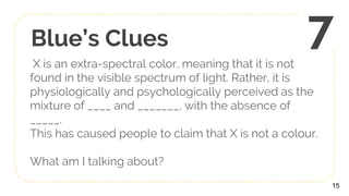 Blue’s Clues
X is an extra-spectral color, meaning that it is not
found in the visible spectrum of light. Rather, it is
physiologically and psychologically perceived as the
mixture of ____ and _______, with the absence of
_____.
This has caused people to claim that X is not a colour.
What am I talking about?
15
7
 