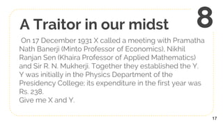 A Traitor in our midst
On 17 December 1931 X called a meeting with Pramatha
Nath Banerji (Minto Professor of Economics), Nikhil
Ranjan Sen (Khaira Professor of Applied Mathematics)
and Sir R. N. Mukherji. Together they established the Y.
Y was initially in the Physics Department of the
Presidency College; its expenditure in the first year was
Rs. 238.
Give me X and Y.
17
8
 