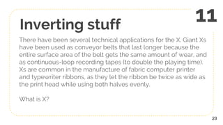Inverting stuff
There have been several technical applications for the X. Giant Xs
have been used as conveyor belts that last longer because the
entire surface area of the belt gets the same amount of wear, and
as continuous-loop recording tapes (to double the playing time).
Xs are common in the manufacture of fabric computer printer
and typewriter ribbons, as they let the ribbon be twice as wide as
the print head while using both halves evenly.
What is X?
23
11
 
