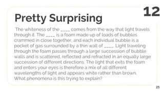 Pretty Surprising
The whiteness of the ____ comes from the way that light travels
through it. The ____ is a foam made up of loads of bubbles
crammed in close together, and each individual bubble is a
pocket of gas surrounded by a thin wall of ____. Light traveling
through the foam passes through a large succession of bubble
walls and is scattered, reflected and refracted in an equally large
succession of different directions. The light that exits the foam
and enters your eyes is therefore a mix of all different
wavelengths of light and appears white rather than brown.
What phenomena is this trying to explain?
25
12
 