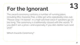For the Ignorant
The award ceremony contains a number of running jokes,
including Miss Sweetie Poo, a little girl who repeatedly cries out,
"Please stop: I'm bored", in a high-pitched voice if speakers go on
too long. The ceremony is traditionally closed with the words: "If
you didn't win a prize—and especially if you did—better luck next
year!"
Which Awards Ceremony?
27
13
 