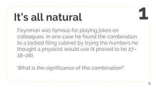It’s all natural
Feynman was famous for playing jokes on
colleagues. In one case he found the combination
to a locked filing cabinet by trying the numbers he
thought a physicist would use (it proved to be 27–
18–28).
What is the significance of this combination?
3
1
 