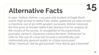 Alternative Facts
In 1997, Nathan Zohner, a 14-year-old student at Eagle Rock
Junior High School in Idaho Falls, Idaho, gathered 43 votes to ban
a chemical, out of 50 ninth-graders surveyed. Zohner received
the first prize at Greater Idaho Falls Science Fair for analysis of
the results of his survey. In recognition of his experiment,
journalist James K. Glassman coined the term "Zohnerism" to
refer to "the use of a true fact to lead a scientifically and
mathematically ignorant public to a false conclusion".
What ”chemical” did he get banned? How did he get it banned?
31
15
 