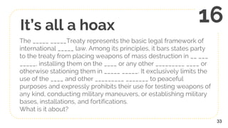 It’s all a hoax
The _____ _____Treaty represents the basic legal framework of
international _____ law. Among its principles, it bars states party
to the treaty from placing weapons of mass destruction in __ ___
_____, installing them on the ____ or any other _________ ____ or
otherwise stationing them in _____ _____. It exclusively limits the
use of the ____ and other _________ _______ to peaceful
purposes and expressly prohibits their use for testing weapons of
any kind, conducting military maneuvers, or establishing military
bases, installations, and fortifications.
What is it about?
33
16
 