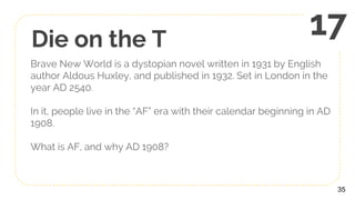 Die on the T
Brave New World is a dystopian novel written in 1931 by English
author Aldous Huxley, and published in 1932. Set in London in the
year AD 2540.
In it, people live in the “AF” era with their calendar beginning in AD
1908.
What is AF, and why AD 1908?
35
17
 