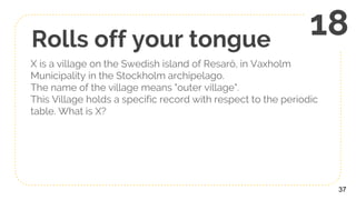 Rolls off your tongue
X is a village on the Swedish island of Resarö, in Vaxholm
Municipality in the Stockholm archipelago.
The name of the village means "outer village".
This Village holds a specific record with respect to the periodic
table. What is X?
37
18
 