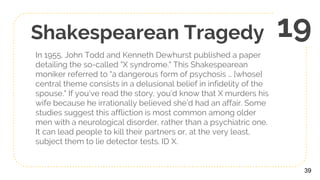 Shakespearean Tragedy
In 1955, John Todd and Kenneth Dewhurst published a paper
detailing the so-called "X syndrome." This Shakespearean
moniker referred to "a dangerous form of psychosis … [whose]
central theme consists in a delusional belief in infidelity of the
spouse." If you’ve read the story, you’d know that X murders his
wife because he irrationally believed she’d had an affair. Some
studies suggest this affliction is most common among older
men with a neurological disorder, rather than a psychiatric one.
It can lead people to kill their partners or, at the very least,
subject them to lie detector tests. ID X.
39
19
 