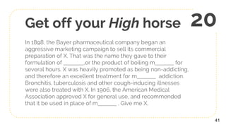 Get off your High horse
In 1898, the Bayer pharmaceutical company began an
aggressive marketing campaign to sell its commercial
preparation of X. That was the name they gave to their
formulation of ,or the product of boiling m for
several hours. X was heavily promoted as being non-addicting,
and therefore an excellent treatment for m addiction.
Bronchitis, tuberculosis and other cough-inducing illnesses
were also treated with X. In 1906, the American Medical
Association approved X for general use, and recommended
that it be used in place of m . Give me X.
41
20
 