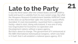 Late to the PartyX was the third nation after the United States and the USSR to
build and launch a satellite from its own rocket range. But after
the Weapons Research Establishment Satellite (WRESAT) took
to the skies on 29 November 1967, the country’s space efforts
dwindled. X’s last microsatellite—launched from a Japanese
facility—died in 2007. Along with Iceland, X was one of only
two Organisation for Economic Co-operation and
Development nations without a space agency.
But that’s about to change. The government of X announced at
the 68th International Astronautical Congress, which was held
in X itself, that it will establish a national space agency. ID X.
43
21
 