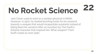 No Rocket Science
Jack Cover used to work as a nuclear physicist in NASA.
However, in 1970, he started diverting funds for his research
towards a weapon that would incapacitate assailants instead of
killing them.He named it after an invention by Tom Swift,a
fictional character that inspired him. What weapon? (Tom
Swift’s book on next slide)
45
22
 