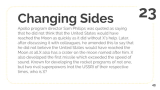 Changing Sides
Apollo program director Sam Phillips was quoted as saying
that he did not think that the United States would have
reached the Moon as quickly as it did without X's help. Later,
after discussing it with colleagues, he amended this to say that
he did not believe the United States would have reached the
Moon at all.X also has a crater on the moon named after him. X
also developed the first missile which exceeded the speed of
sound. Known for developing the rocket programs of not one,
but two rival superpowers (not the USSR) of their respective
times, who is X?
48
23
 