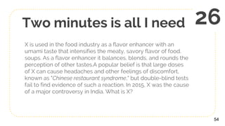 Two minutes is all I need
X is used in the food industry as a flavor enhancer with an
umami taste that intensifies the meaty, savory flavor of food.
soups. As a flavor enhancer it balances, blends, and rounds the
perception of other tastes.A popular belief is that large doses
of X can cause headaches and other feelings of discomfort,
known as "Chinese restaurant syndrome," but double-blind tests
fail to find evidence of such a reaction. In 2015, X was the cause
of a major controversy in India. What is X?
54
26
 