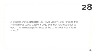 A piece of wood, gifted by the Royal Society, was flown to the
International space station in 2010 and then returned back to
earth. This created quite a buzz at the time. What was this all
about?
56
28
 