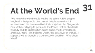 At the World’s End
“We knew the world would not be the same. A few people
laughed, a few people cried, most people were silent. I
remembered the line from the Hindu scripture, the Bhagavad-
Gita; Vishnu is trying to persuade the Prince that he should do
his duty and, to impress him, takes on his multi-armed form
and says, "Now I am become Death, the destroyer of worlds." I
suppose we all thought that, one way or another. “ Who about
what?
63
31
 