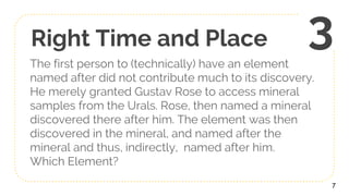 Right Time and Place
The first person to (technically) have an element
named after did not contribute much to its discovery.
He merely granted Gustav Rose to access mineral
samples from the Urals. Rose, then named a mineral
discovered there after him. The element was then
discovered in the mineral, and named after the
mineral and thus, indirectly, named after him.
Which Element?
7
3
 