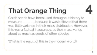 That Orange Thing
Carob seeds have been used throughout history to
measure _______, because it was believed that there
was little variance in their mass distribution. However,
this was a factual inaccuracy, as their mass varies
about as much as seeds of other species
What is the result of this in the modern world?
9
4
 