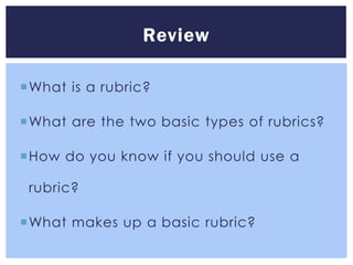 Review

What is a rubric?

What are the two basic types of rubrics?

How do you know if you should use a

 rubric?

What makes up a basic rubric?
 