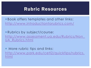 Rubric Resources
 Book offers templates and other links:
http://www.introductiontorubrics.com/

 Rubrics by subject/course:
http://www.assessment.ua.edu/Rubrics/Non_
UA_Rubrics.html

 More rubric tips and links:
http://www.park.edu/cetl2/quicktips/rubrics.
html
 