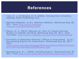 References
 " Levi, A. J., & Stevens, D. D. (2005). I ntroduction to Rubrics.
 Sterling: Stylus Publishing, LLC .

 Merriam-Webster. (n.d.). Merriam-Webster. Retrieved May 30,
  2011, from http://www.merriam-
  webster.com/dictionary/rubric

 Steury, D. C. (2010, February 4). How to Create and Use
  Rubrics to Simplify Grading. Retrieved May 30, 2011, from
  YouTube: http://www.youtube.com/watch?v=lxYEDHN27dg

 University of Nebraska Kearney: Office of Assessment . ( n.d.).
  Developing Rubrics for Assessment. Retrieved May 30, 2011,
  from
  http://www.unk.edu/uploadedFiles/academicaffairs/Assessm
  ent/Training/Developing%20Rubrics.pdf

 Mandernach, B. J. (2003). Grading Rubrics . Retrieved May 30,
  2011, from http://www.park.edu/cetl2/quicktips/rubrics.html
 