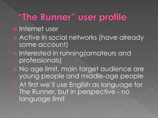  Internet user
 Active in social networks (have already
  some account)
 Interested in running(amateurs and
  professionals)
 No age limit, main target audience are
  young people and middle-age people
 At first we’ll use English as language for
  The Runner, but in perspective - no
  language limit
 