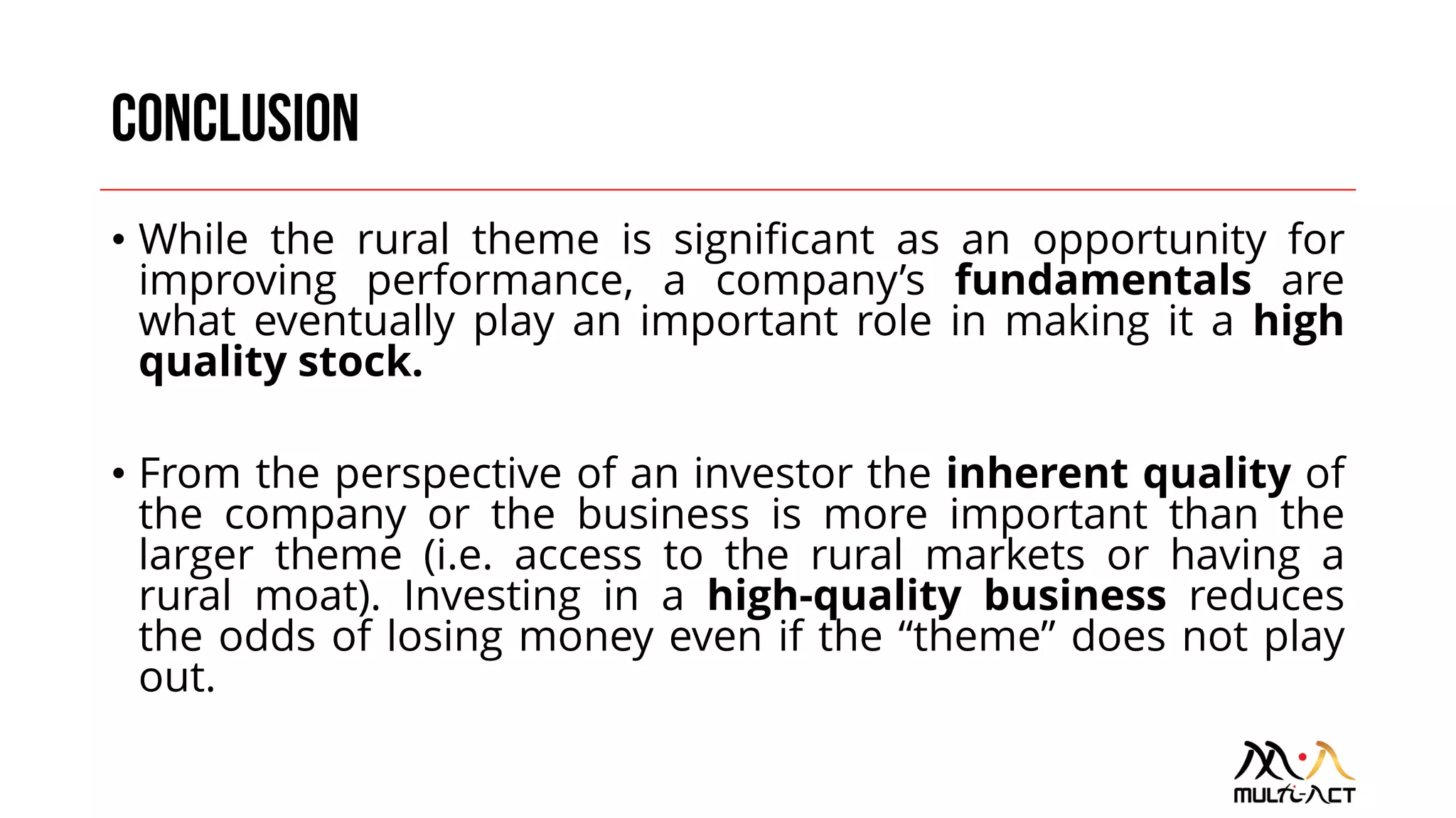 • While the rural theme is significant as an opportunity for
improving performance, a company’s fundamentals are
what eventually play an important role in making it a high
quality stock.
• From the perspective of an investor the inherent quality of
the company or the business is more important than the
larger theme (i.e. access to the rural markets or having a
rural moat). Investing in a high-quality business reduces
the odds of losing money even if the “theme” does not play
out.
 