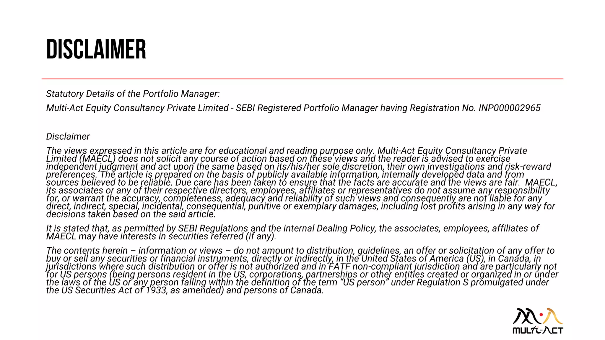 Statutory Details of the Portfolio Manager:
Multi-Act Equity Consultancy Private Limited - SEBI Registered Portfolio Manager having Registration No. INP000002965
Disclaimer
The views expressed in this article are for educational and reading purpose only. Multi-Act Equity Consultancy Private
Limited (MAECL) does not solicit any course of action based on these views and the reader is advised to exercise
independent judgment and act upon the same based on its/his/her sole discretion, their own investigations and risk-reward
preferences. The article is prepared on the basis of publicly available information, internally developed data and from
sources believed to be reliable. Due care has been taken to ensure that the facts are accurate and the views are fair. MAECL,
its associates or any of their respective directors, employees, affiliates or representatives do not assume any responsibility
for, or warrant the accuracy, completeness, adequacy and reliability of such views and consequently are not liable for any
direct, indirect, special, incidental, consequential, punitive or exemplary damages, including lost profits arising in any way for
decisions taken based on the said article.
It is stated that, as permitted by SEBI Regulations and the internal Dealing Policy, the associates, employees, affiliates of
MAECL may have interests in securities referred (if any).
The contents herein – information or views – do not amount to distribution, guidelines, an offer or solicitation of any offer to
buy or sell any securities or financial instruments, directly or indirectly, in the United States of America (US), in Canada, in
jurisdictions where such distribution or offer is not authorized and in FATF non-compliant jurisdiction and are particularly not
for US persons (being persons resident in the US, corporations, partnerships or other entities created or organized in or under
the laws of the US or any person falling within the definition of the term “US person” under Regulation S promulgated under
the US Securities Act of 1933, as amended) and persons of Canada.
 