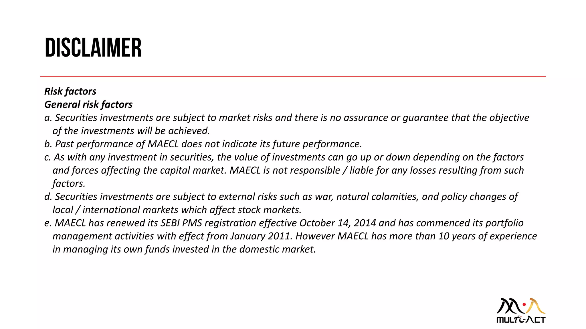 Risk factors
General risk factors
a. Securities investments are subject to market risks and there is no assurance or guarantee that the objective
of the investments will be achieved.
b. Past performance of MAECL does not indicate its future performance.
c. As with any investment in securities, the value of investments can go up or down depending on the factors
and forces affecting the capital market. MAECL is not responsible / liable for any losses resulting from such
factors.
d. Securities investments are subject to external risks such as war, natural calamities, and policy changes of
local / international markets which affect stock markets.
e. MAECL has renewed its SEBI PMS registration effective October 14, 2014 and has commenced its portfolio
management activities with effect from January 2011. However MAECL has more than 10 years of experience
in managing its own funds invested in the domestic market.
 