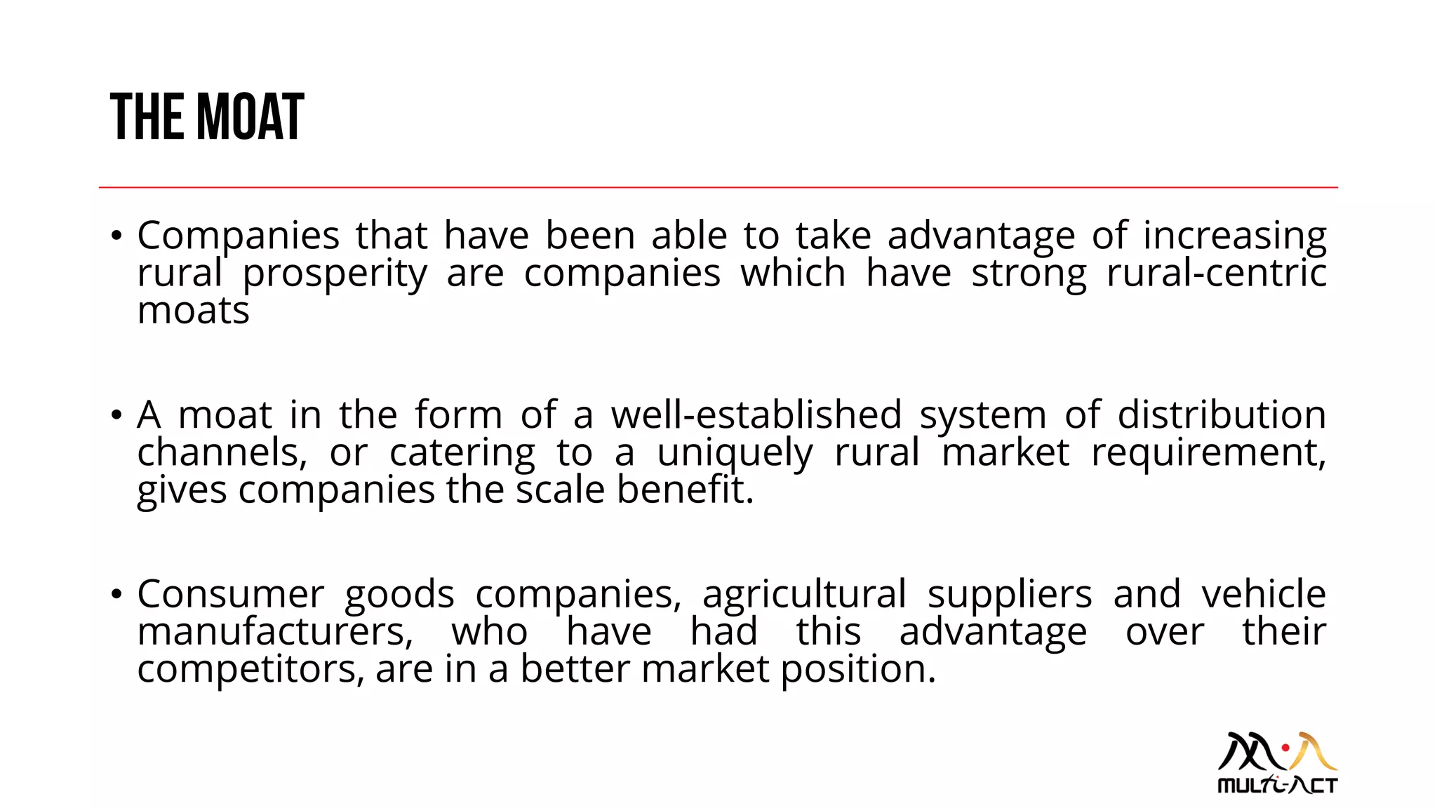 • Companies that have been able to take advantage of increasing
rural prosperity are companies which have strong rural-centric
moats
• A moat in the form of a well-established system of distribution
channels, or catering to a uniquely rural market requirement,
gives companies the scale benefit.
• Consumer goods companies, agricultural suppliers and vehicle
manufacturers, who have had this advantage over their
competitors, are in a better market position.
 