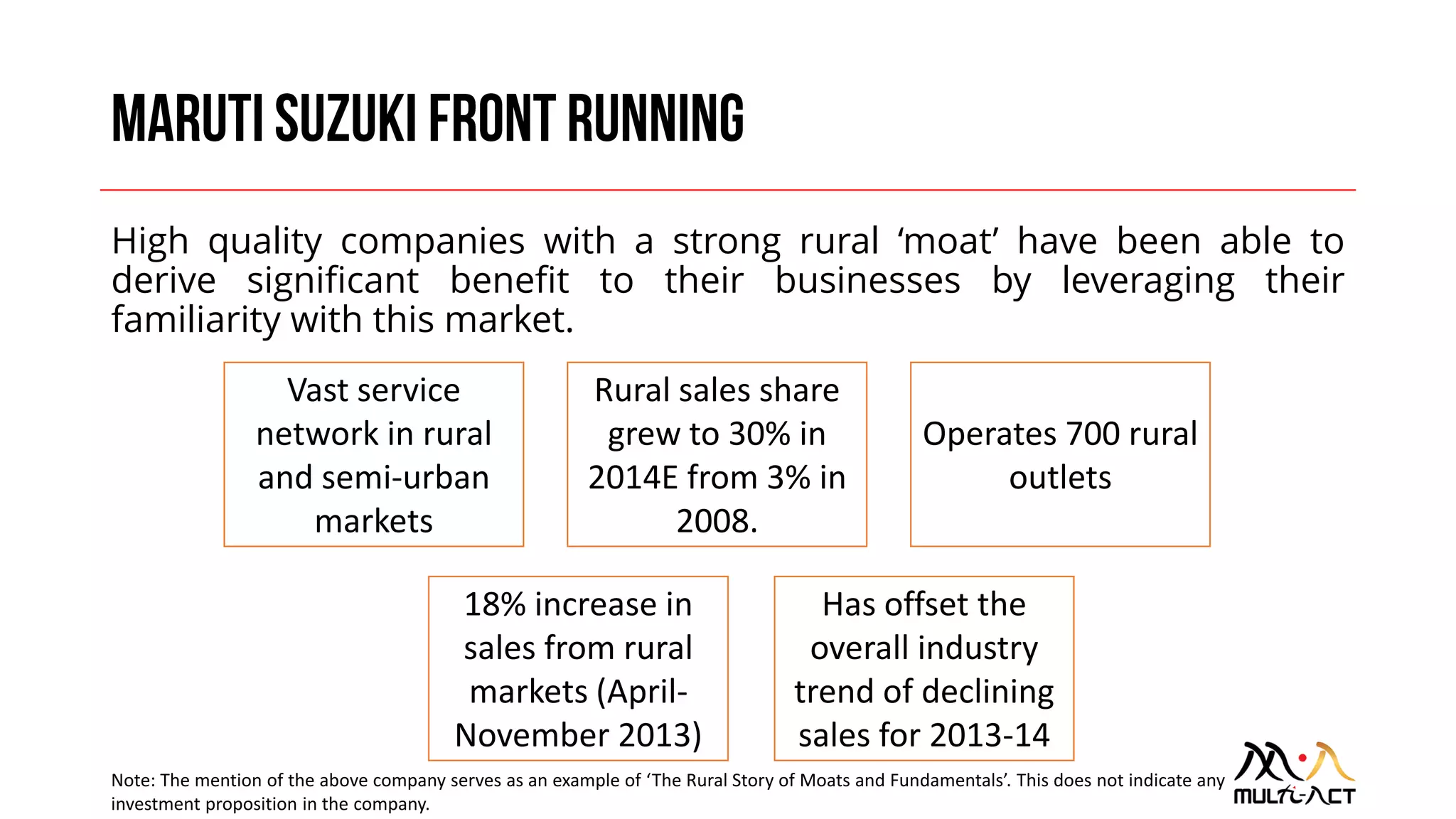 High quality companies with a strong rural ‘moat’ have been able to
derive significant benefit to their businesses by leveraging their
familiarity with this market.
Vast service
network in rural
and semi-urban
markets
Rural sales share
grew to 30% in
2014E from 3% in
2008.
18% increase in
sales from rural
markets (April-
November 2013)
Operates 700 rural
outlets
Has offset the
overall industry
trend of declining
sales for 2013-14
Note: The mention of the above company serves as an example of ‘The Rural Story of Moats and Fundamentals’. This does not indicate any
investment proposition in the company.
 