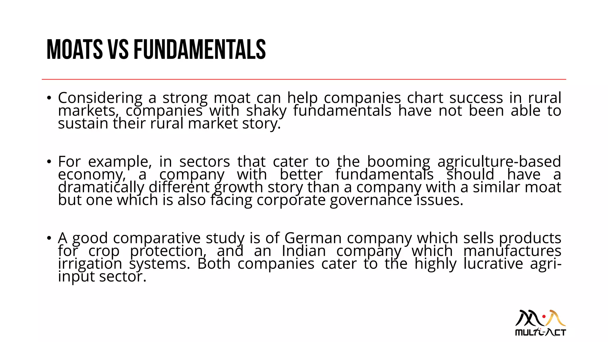 • Considering a strong moat can help companies chart success in rural
markets, companies with shaky fundamentals have not been able to
sustain their rural market story.
• For example, in sectors that cater to the booming agriculture-based
economy, a company with better fundamentals should have a
dramatically different growth story than a company with a similar moat
but one which is also facing corporate governance issues.
• A good comparative study is of German company which sells products
for crop protection, and an Indian company which manufactures
irrigation systems. Both companies cater to the highly lucrative agri-
input sector.
 