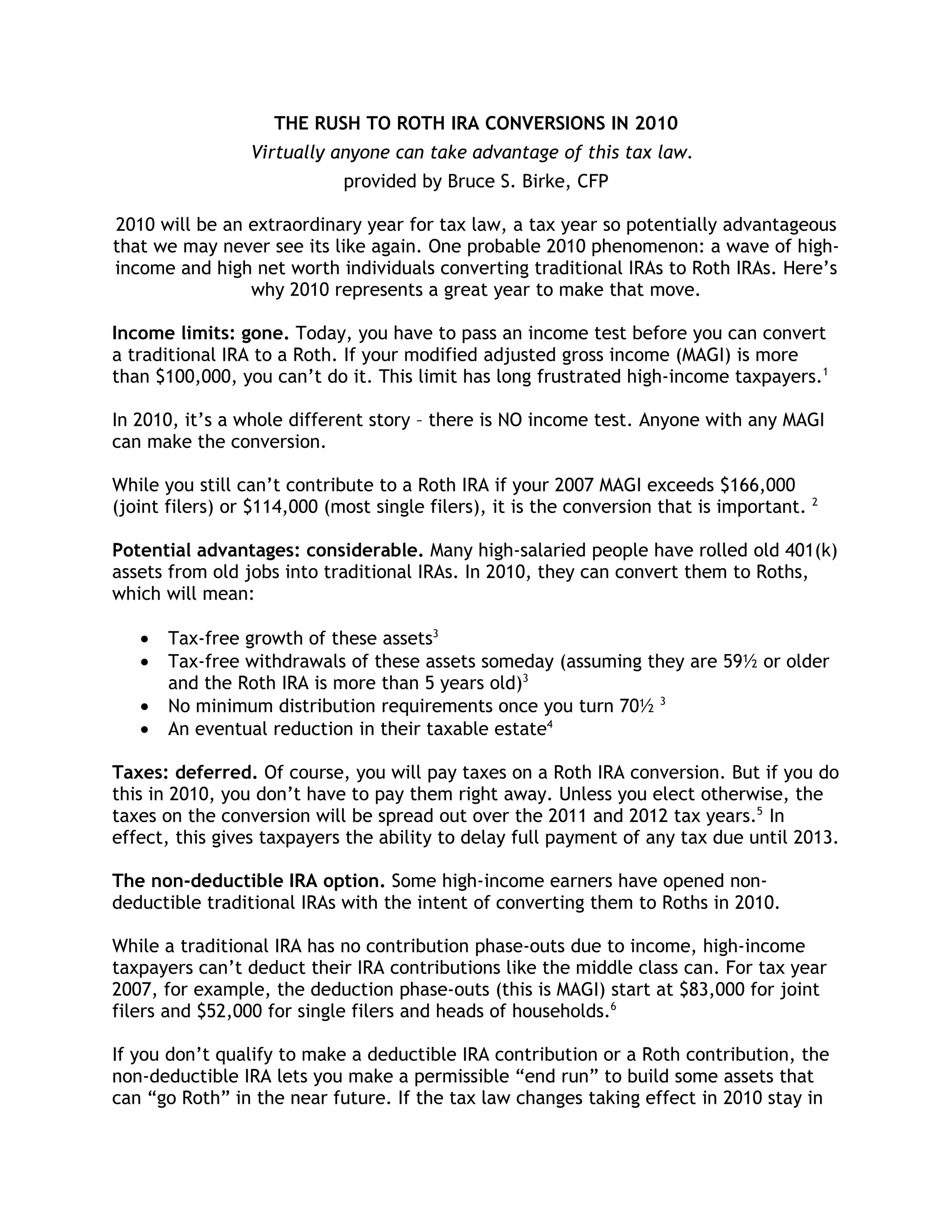THE RUSH TO ROTH IRA CONVERSIONS IN 2010
                 Virtually anyone can take advantage of this tax law.
                             provided by Bruce S. Birke, CFP

2010 will be an extraordinary year for tax law, a tax year so potentially advantageous
that we may never see its like again. One probable 2010 phenomenon: a wave of high-
income and high net worth individuals converting traditional IRAs to Roth IRAs. Here’s
                why 2010 represents a great year to make that move.

Income limits: gone. Today, you have to pass an income test before you can convert
a traditional IRA to a Roth. If your modified adjusted gross income (MAGI) is more
than $100,000, you can’t do it. This limit has long frustrated high-income taxpayers.1

In 2010, it’s a whole different story – there is NO income test. Anyone with any MAGI
can make the conversion.

While you still can’t contribute to a Roth IRA if your 2007 MAGI exceeds $166,000
(joint filers) or $114,000 (most single filers), it is the conversion that is important. 2

Potential advantages: considerable. Many high-salaried people have rolled old 401(k)
assets from old jobs into traditional IRAs. In 2010, they can convert them to Roths,
which will mean:

   •   Tax-free growth of these assets3
   •   Tax-free withdrawals of these assets someday (assuming they are 59½ or older
       and the Roth IRA is more than 5 years old)3
   •   No minimum distribution requirements once you turn 70½ 3
   •   An eventual reduction in their taxable estate4

Taxes: deferred. Of course, you will pay taxes on a Roth IRA conversion. But if you do
this in 2010, you don’t have to pay them right away. Unless you elect otherwise, the
taxes on the conversion will be spread out over the 2011 and 2012 tax years.5 In
effect, this gives taxpayers the ability to delay full payment of any tax due until 2013.

The non-deductible IRA option. Some high-income earners have opened non-
deductible traditional IRAs with the intent of converting them to Roths in 2010.

While a traditional IRA has no contribution phase-outs due to income, high-income
taxpayers can’t deduct their IRA contributions like the middle class can. For tax year
2007, for example, the deduction phase-outs (this is MAGI) start at $83,000 for joint
filers and $52,000 for single filers and heads of households.6

If you don’t qualify to make a deductible IRA contribution or a Roth contribution, the
non-deductible IRA lets you make a permissible “end run” to build some assets that
can “go Roth” in the near future. If the tax law changes taking effect in 2010 stay in
 