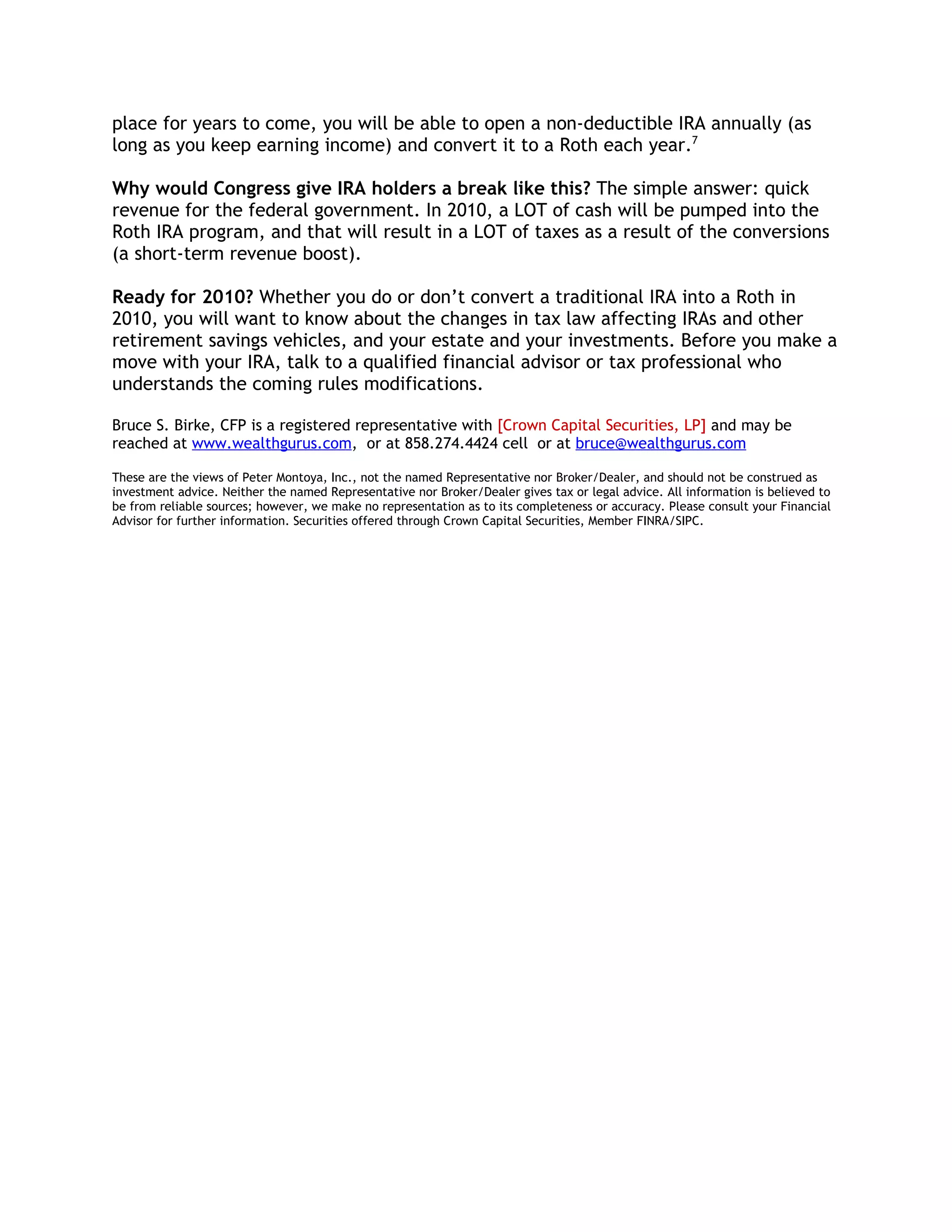 place for years to come, you will be able to open a non-deductible IRA annually (as
long as you keep earning income) and convert it to a Roth each year.7

Why would Congress give IRA holders a break like this? The simple answer: quick
revenue for the federal government. In 2010, a LOT of cash will be pumped into the
Roth IRA program, and that will result in a LOT of taxes as a result of the conversions
(a short-term revenue boost).

Ready for 2010? Whether you do or don’t convert a traditional IRA into a Roth in
2010, you will want to know about the changes in tax law affecting IRAs and other
retirement savings vehicles, and your estate and your investments. Before you make a
move with your IRA, talk to a qualified financial advisor or tax professional who
understands the coming rules modifications.

Bruce S. Birke, CFP is a registered representative with [Crown Capital Securities, LP] and may be
reached at www.wealthgurus.com, or at 858.274.4424 cell or at bruce@wealthgurus.com

These are the views of Peter Montoya, Inc., not the named Representative nor Broker/Dealer, and should not be construed as
investment advice. Neither the named Representative nor Broker/Dealer gives tax or legal advice. All information is believed to
be from reliable sources; however, we make no representation as to its completeness or accuracy. Please consult your Financial
Advisor for further information. Securities offered through Crown Capital Securities, Member FINRA/SIPC.
 