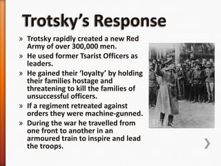 Trotsky’s ResponseTrotsky rapidly created a new Red Army of over 300,000 men.He used former Tsarist Officers as leaders.He gained their ‘loyalty’ by holding their families hostage and threatening to kill the families of unsuccessful officers.If a regiment retreated against orders they were machine-gunned.During the war he travelled from one front to another in an armoured train to inspire and lead the troops.